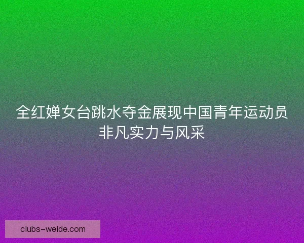 全红婵女台跳水夺金展现中国青年运动员非凡实力与风采