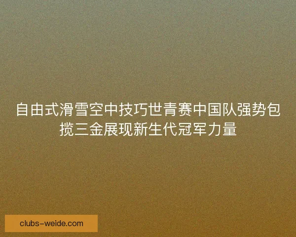 自由式滑雪空中技巧世青赛中国队强势包揽三金展现新生代冠军力量