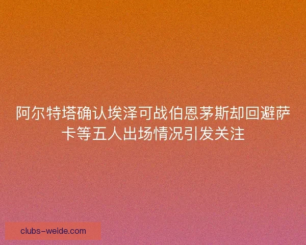 阿尔特塔确认埃泽可战伯恩茅斯却回避萨卡等五人出场情况引发关注