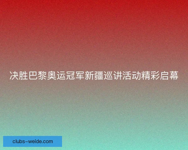 决胜巴黎奥运冠军新疆巡讲活动精彩启幕 决胜巴黎奥运冠军新疆巡讲活动精彩启幕