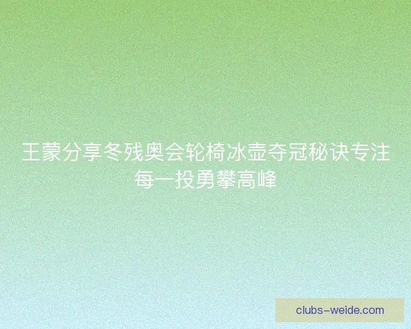 王蒙分享冬残奥会轮椅冰壶夺冠秘诀专注每一投勇攀高峰 王蒙分享冬残奥会轮椅冰壶夺冠秘诀专注每一投勇攀高峰