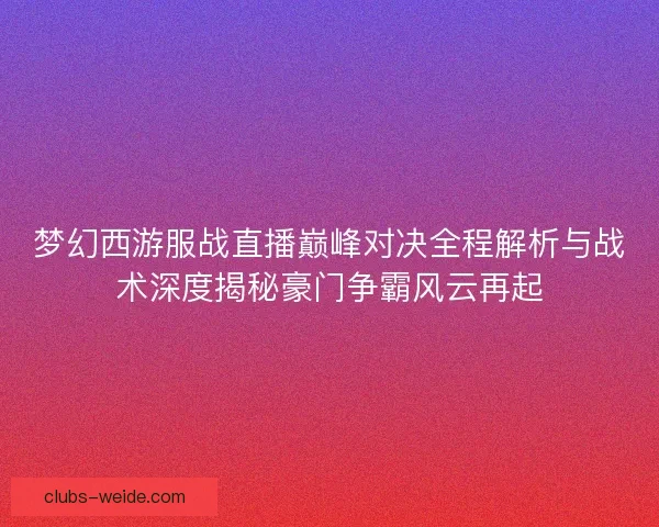梦幻西游服战直播巅峰对决全程解析与战术深度揭秘豪门争霸风云再起