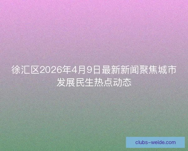 徐汇区2026年4月9日最新新闻聚焦城市发展民生热点动态