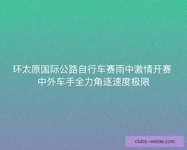 环太原国际公路自行车赛雨中激情开赛 中外车手全力角逐速度极限