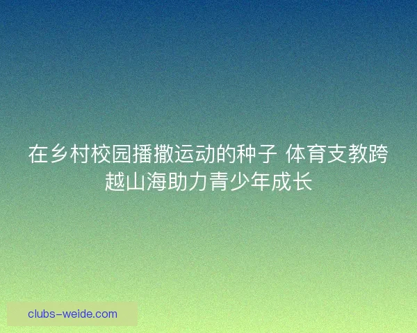 在乡村校园播撒运动的种子 体育支教跨越山海助力青少年成长 在乡村校园播撒运动的种子 体育支教跨越山海助力青少年成长