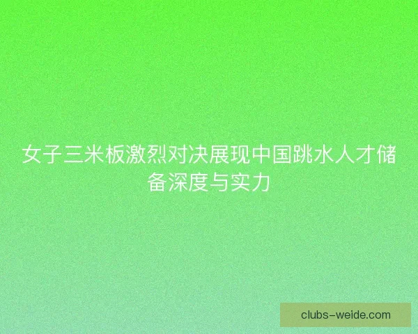 女子三米板激烈对决展现中国跳水人才储备深度与实力
